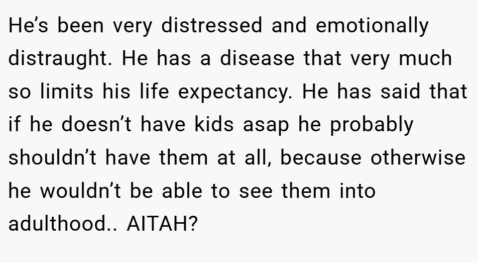 He’s been very distressed and emotionally distraught. He has a disease that very much so limits his life expectancy. He has said that if he doesn’t have kids asap he probably shouldn’t have them at all, because otherwise he wouldn’t be able to see them into adulthood.. AITAH?