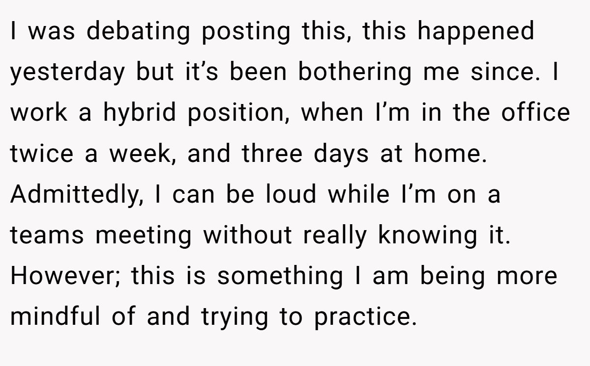 I was debating posting this, this happened yesterday but it’s been bothering me since. I work a hybrid position, when I’m in the office twice a week, and three days at home. Admittedly, I can be loud while I’m on a teams meeting without really knowing it. However; this is something I am being more mindful of and trying to practice.