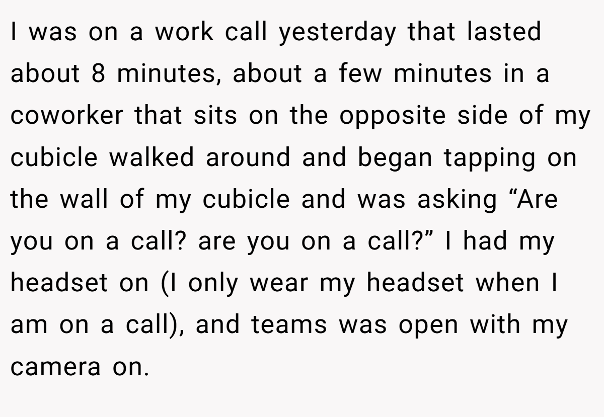 I was on a work call yesterday that lasted about 8 minutes, about a few minutes in a coworker that sits on the opposite side of my cubicle walked around and began tapping on the wall of my cubicle and was asking “Are you on a call? are you on a call?” I had my headset on (I only wear my headset when I am on a call), and teams was open with my camera on.