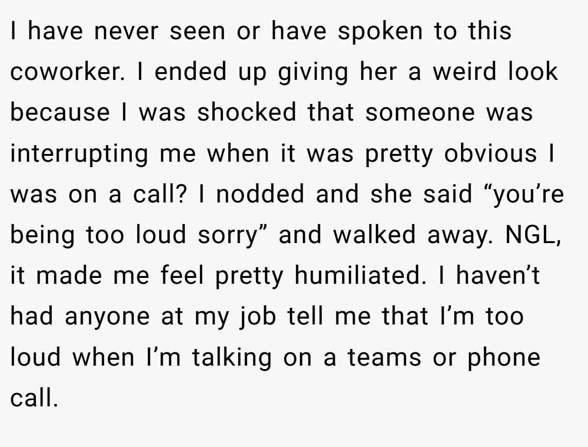I have never seen or have spoken to this coworker. I ended up giving her a weird look because I was shocked that someone was interrupting me when it was pretty obvious I was on a call? I nodded and she said “you’re being too loud sorry” and walked away. NGL, it made me feel pretty humiliated. I haven’t had anyone at my job tell me that I’m too loud when I’m talking on a teams or phone call.