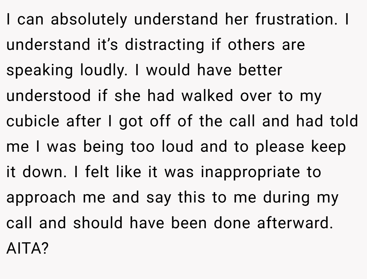 I can absolutely understand her frustration. I understand it’s distracting if others are speaking loudly. I would have better understood if she had walked over to my cubicle after I got off of the call and had told me I was being too loud and to please keep it down. I felt like it was inappropriate to approach me and say this to me during my call and should have been done afterward. AITA?
