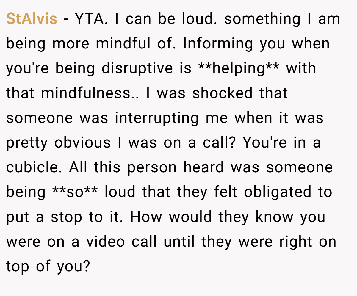 StAlvis − YTA. I can be loud. something I am being more mindful of. Informing you when you're being disruptive is **helping** with that mindfulness.. I was shocked that someone was interrupting me when it was pretty obvious I was on a call? You're in a cubicle. All this person heard was someone being **so** loud that they felt obligated to put a stop to it. How would they know you were on a video call until they were right on top of you?