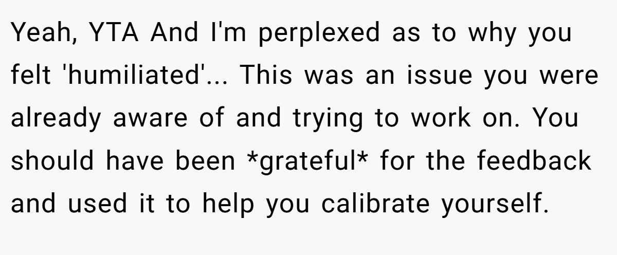 Yeah, YTA And I'm perplexed as to why you felt 'humiliated'... This was an issue you were already aware of and trying to work on. You should have been *grateful* for the feedback and used it to help you calibrate yourself.