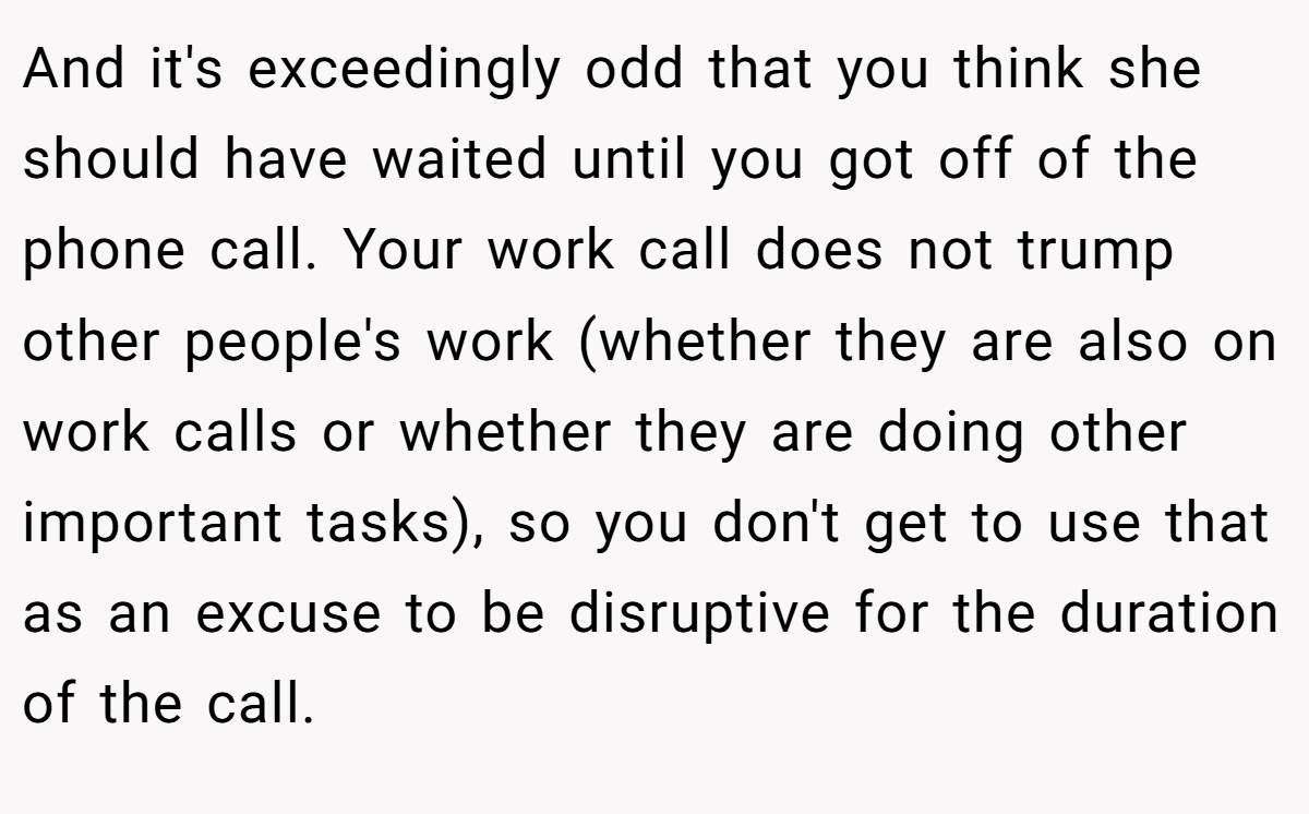And it's exceedingly odd that you think she should have waited until you got off of the phone call. Your work call does not trump other people's work (whether they are also on work calls or whether they are doing other important tasks), so you don't get to use that as an excuse to be disruptive for the duration of the call.