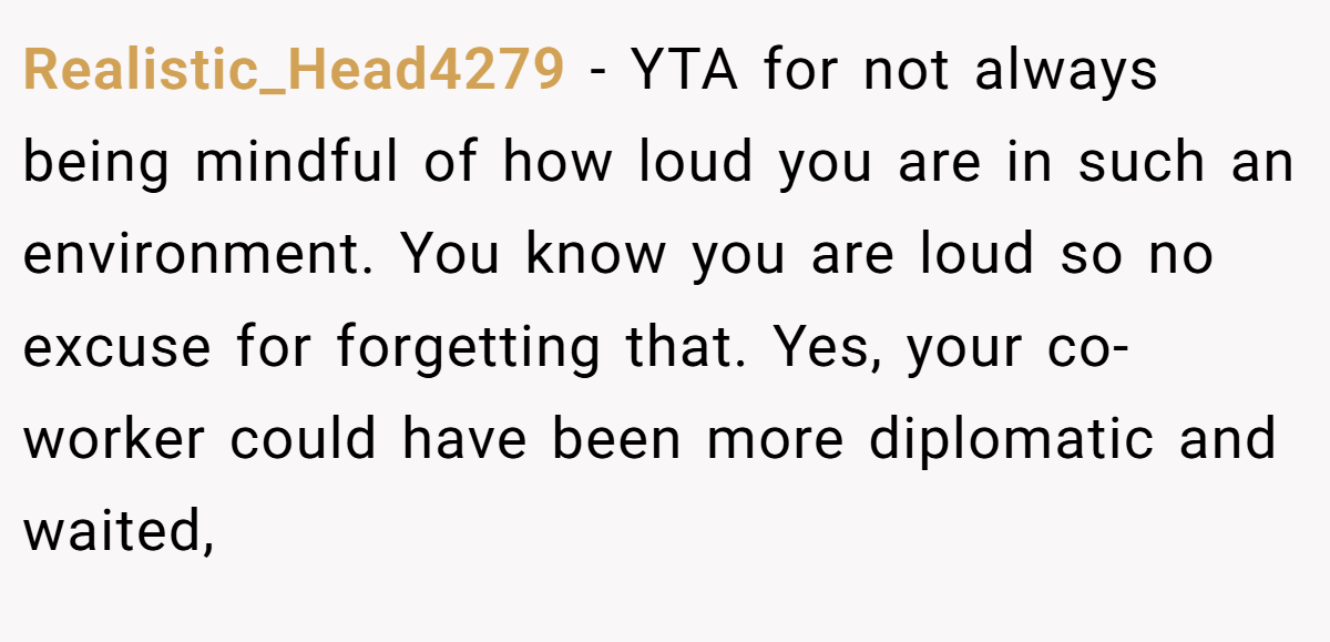Realistic_Head4279 − YTA for not always being mindful of how loud you are in such an environment. You know you are loud so no excuse for forgetting that. Yes, your co-worker could have been more diplomatic and waited,