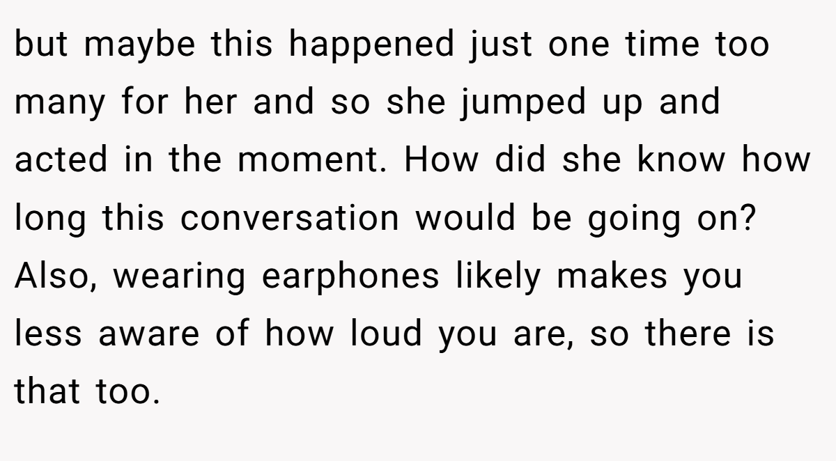 but maybe this happened just one time too many for her and so she jumped up and acted in the moment. How did she know how long this conversation would be going on? Also, wearing earphones likely makes you less aware of how loud you are, so there is that too.