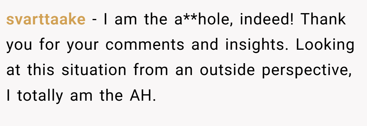 svarttaake − I am the a**hole, indeed! Thank you for your comments and insights. Looking at this situation from an outside perspective, I totally am the AH.