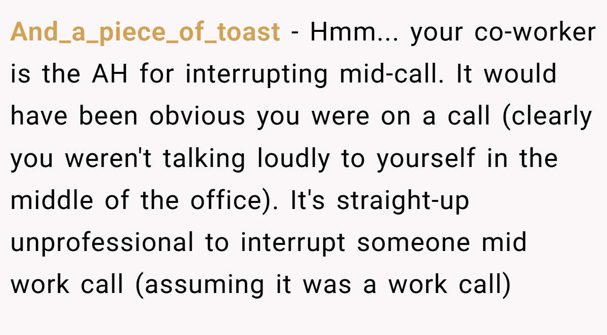 And_a_piece_of_toast − Hmm... your co-worker is the AH for interrupting mid-call. It would have been obvious you were on a call (clearly you weren't talking loudly to yourself in the middle of the office). It's straight-up unprofessional to interrupt someone mid work call (assuming it was a work call)