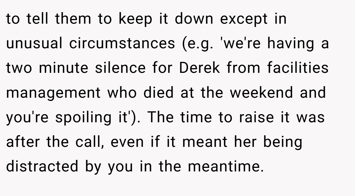 to tell them to keep it down except in unusual circumstances (e.g. 'we're having a two minute silence for Derek from facilities management who died at the weekend and you're spoiling it'). The time to raise it was after the call, even if it meant her being distracted by you in the meantime.