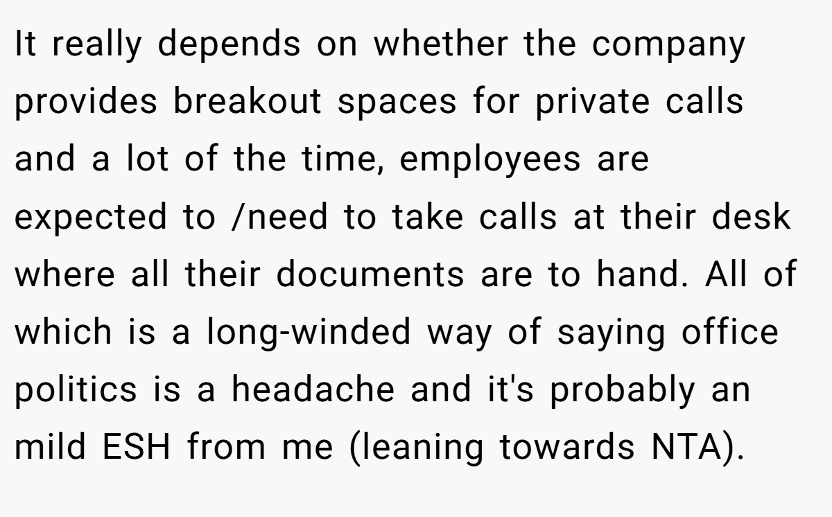 It really depends on whether the company provides breakout spaces for private calls and a lot of the time, employees are expected to /need to take calls at their desk where all their documents are to hand. All of which is a long-winded way of saying office politics is a headache and it's probably an mild ESH from me (leaning towards NTA).