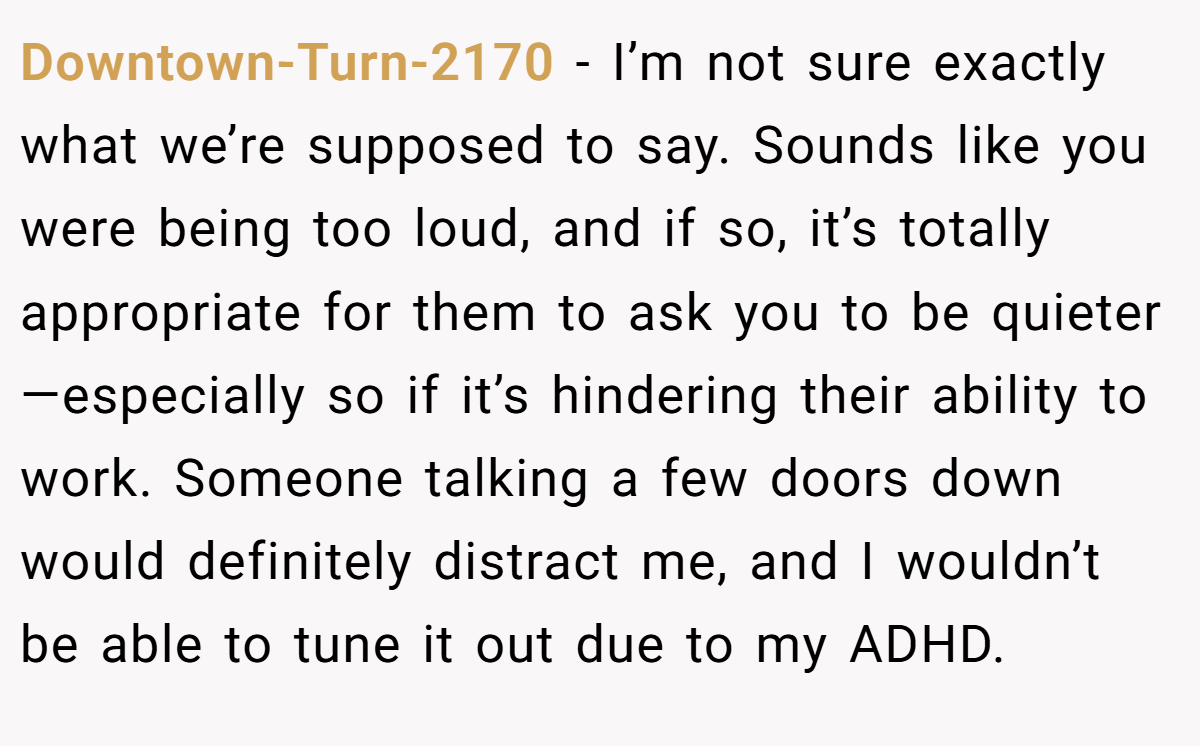 Downtown-Turn-2170 − I’m not sure exactly what we’re supposed to say. Sounds like you were being too loud, and if so, it’s totally appropriate for them to ask you to be quieter—especially so if it’s hindering their ability to work. Someone talking a few doors down would definitely distract me, and I wouldn’t be able to tune it out due to my ADHD.