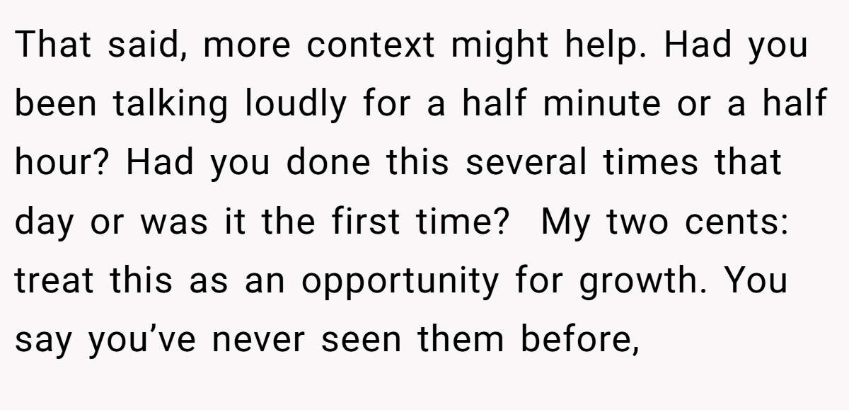 That said, more context might help. Had you been talking loudly for a half minute or a half hour? Had you done this several times that day or was it the first time?  My two cents: treat this as an opportunity for growth. You say you’ve never seen them before,