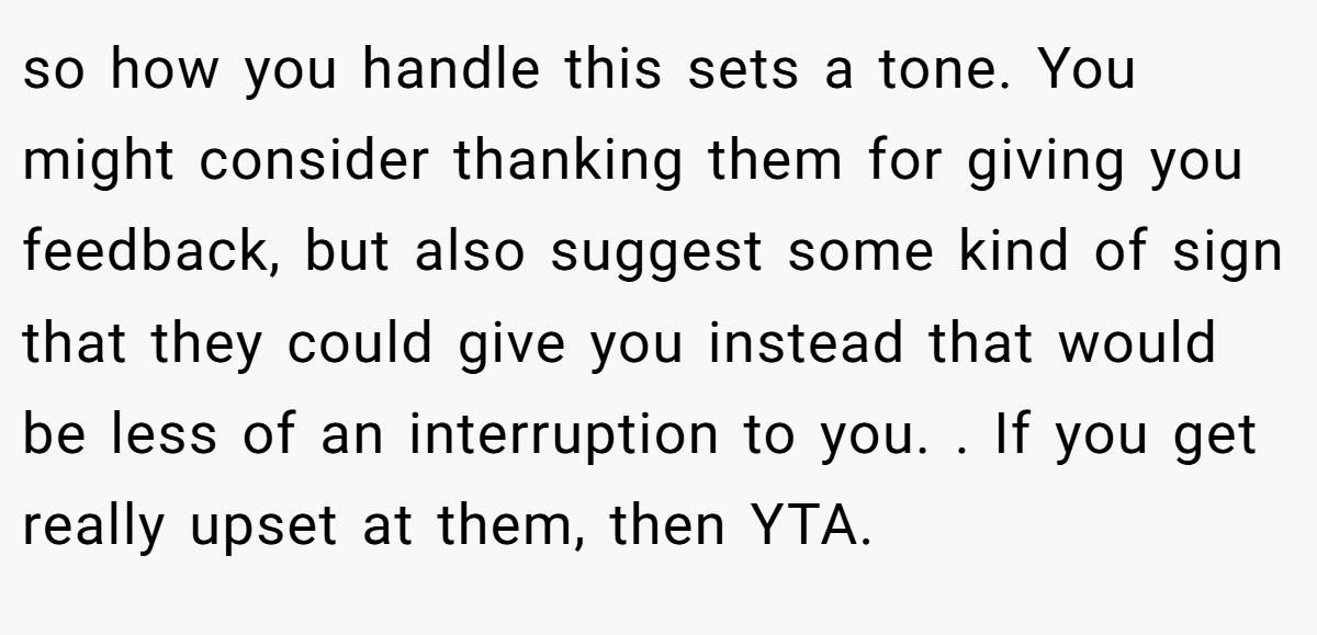 so how you handle this sets a tone. You might consider thanking them for giving you feedback, but also suggest some kind of sign that they could give you instead that would be less of an interruption to you. . If you get really upset at them, then YTA. 