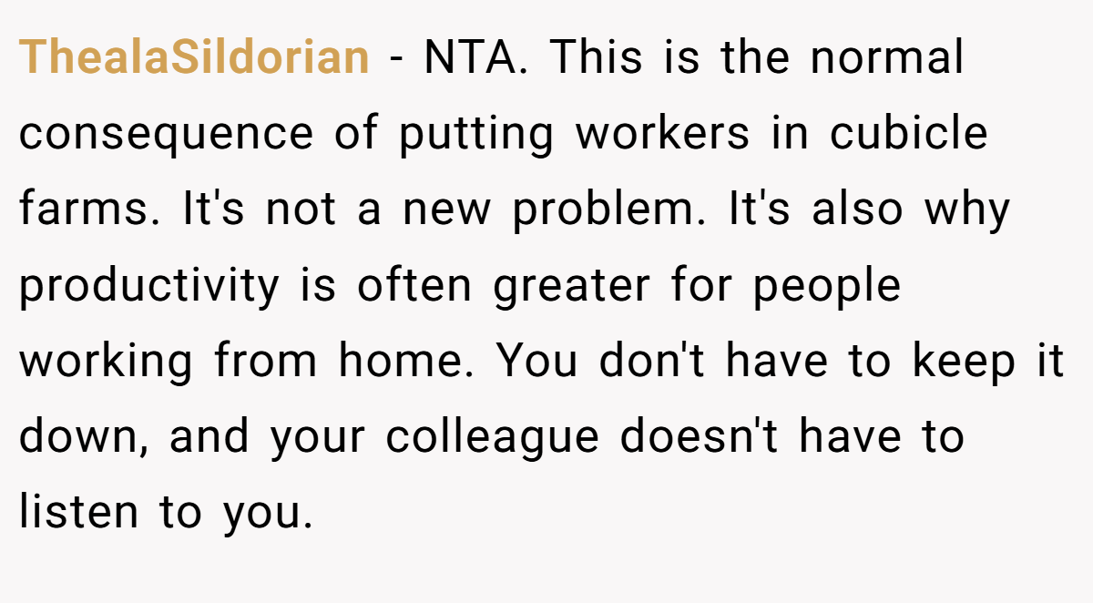 ThealaSildorian − NTA. This is the normal consequence of putting workers in cubicle farms. It's not a new problem. It's also why productivity is often greater for people working from home. You don't have to keep it down, and your colleague doesn't have to listen to you.