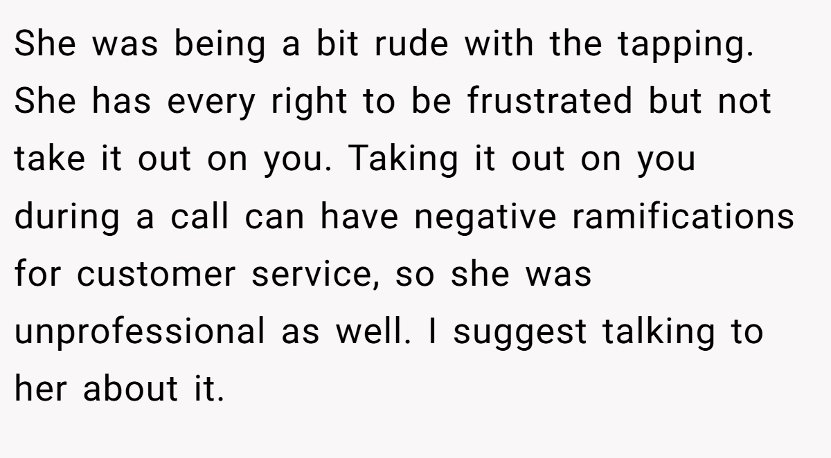 She was being a bit rude with the tapping. She has every right to be frustrated but not take it out on you. Taking it out on you during a call can have negative ramifications for customer service, so she was unprofessional as well. I suggest talking to her about it.
