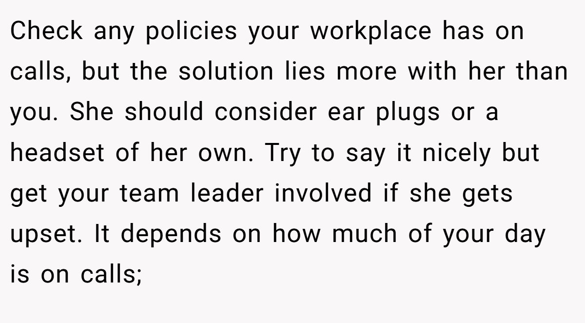 Check any policies your workplace has on calls, but the solution lies more with her than you. She should consider ear plugs or a headset of her own. Try to say it nicely but get your team leader involved if she gets upset. It depends on how much of your day is on calls;