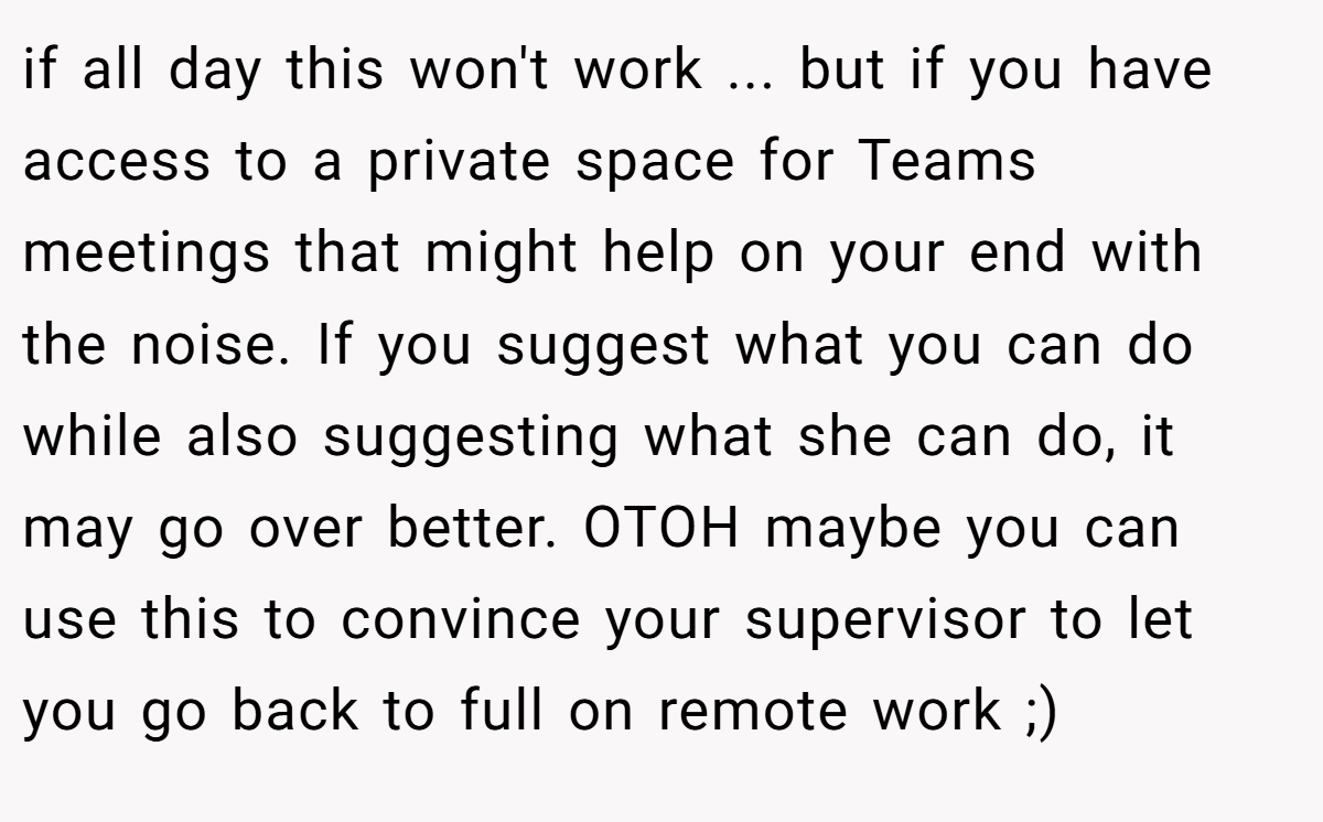 if all day this won't work ... but if you have access to a private space for Teams meetings that might help on your end with the noise. If you suggest what you can do while also suggesting what she can do, it may go over better. OTOH maybe you can use this to convince your supervisor to let you go back to full on remote work ;)