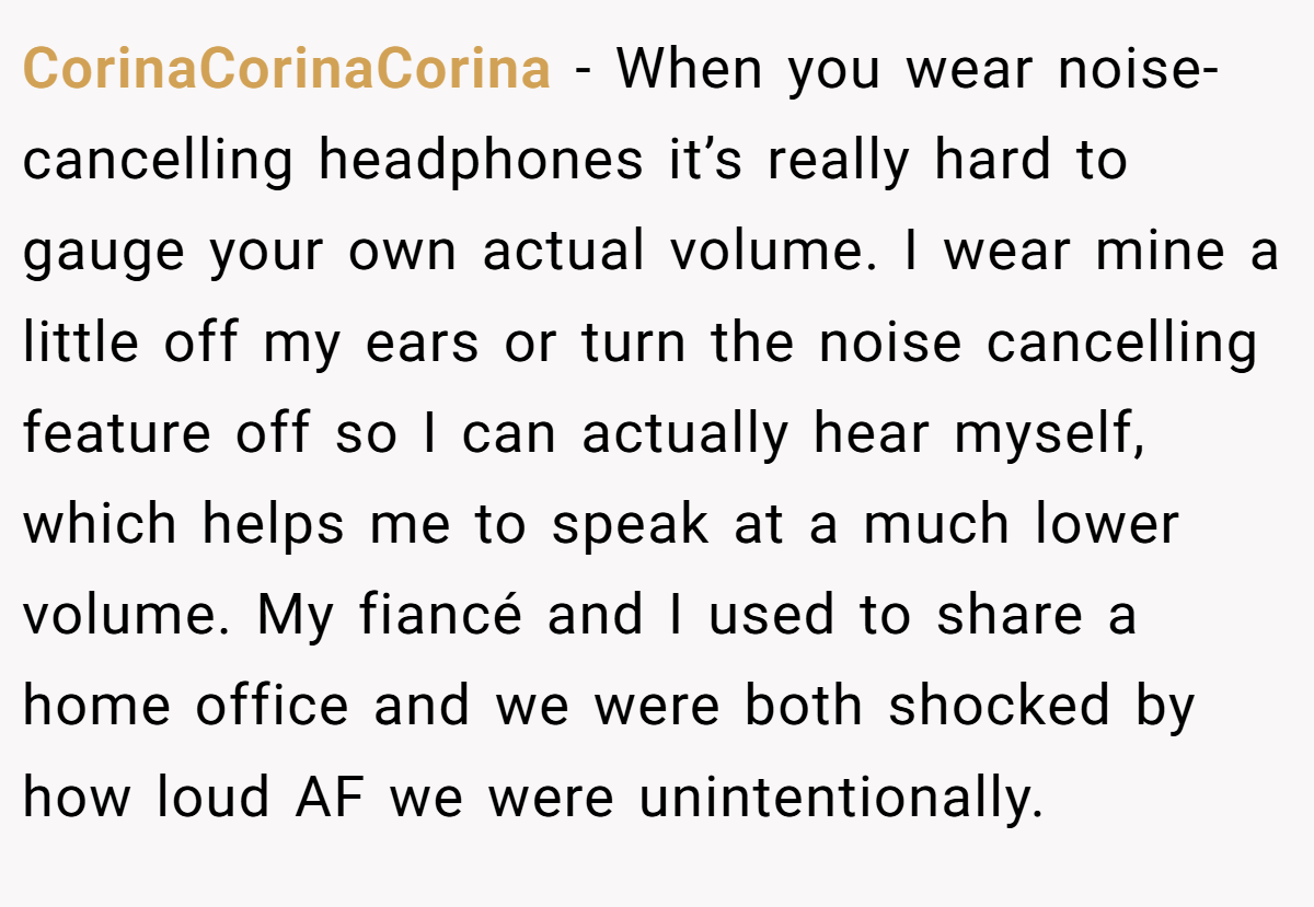 CorinaCorinaCorina − When you wear noise-cancelling headphones it’s really hard to gauge your own actual volume. I wear mine a little off my ears or turn the noise cancelling feature off so I can actually hear myself, which helps me to speak at a much lower volume. My fiancé and I used to share a home office and we were both shocked by how loud AF we were unintentionally.