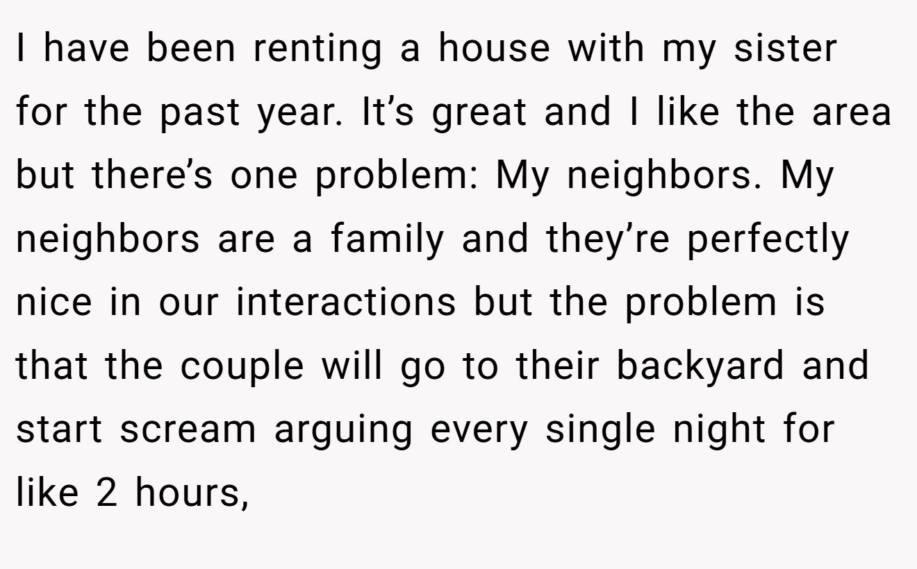 I have been renting a house with my sister for the past year. It’s great and I like the area but there’s one problem: My neighbors. My neighbors are a family and they’re perfectly nice in our interactions but the problem is that the couple will go to their backyard and start scream arguing every single night for like 2 hours,