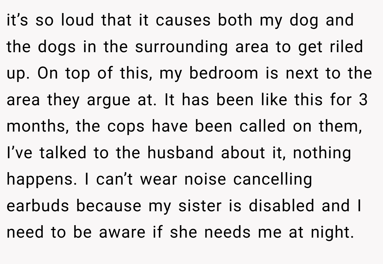 it’s so loud that it causes both my dog and the dogs in the surrounding area to get riled up. On top of this, my bedroom is next to the area they argue at. It has been like this for 3 months, the cops have been called on them, I’ve talked to the husband about it, nothing happens. I can’t wear noise cancelling earbuds because my sister is disabled and I need to be aware if she needs me at night.