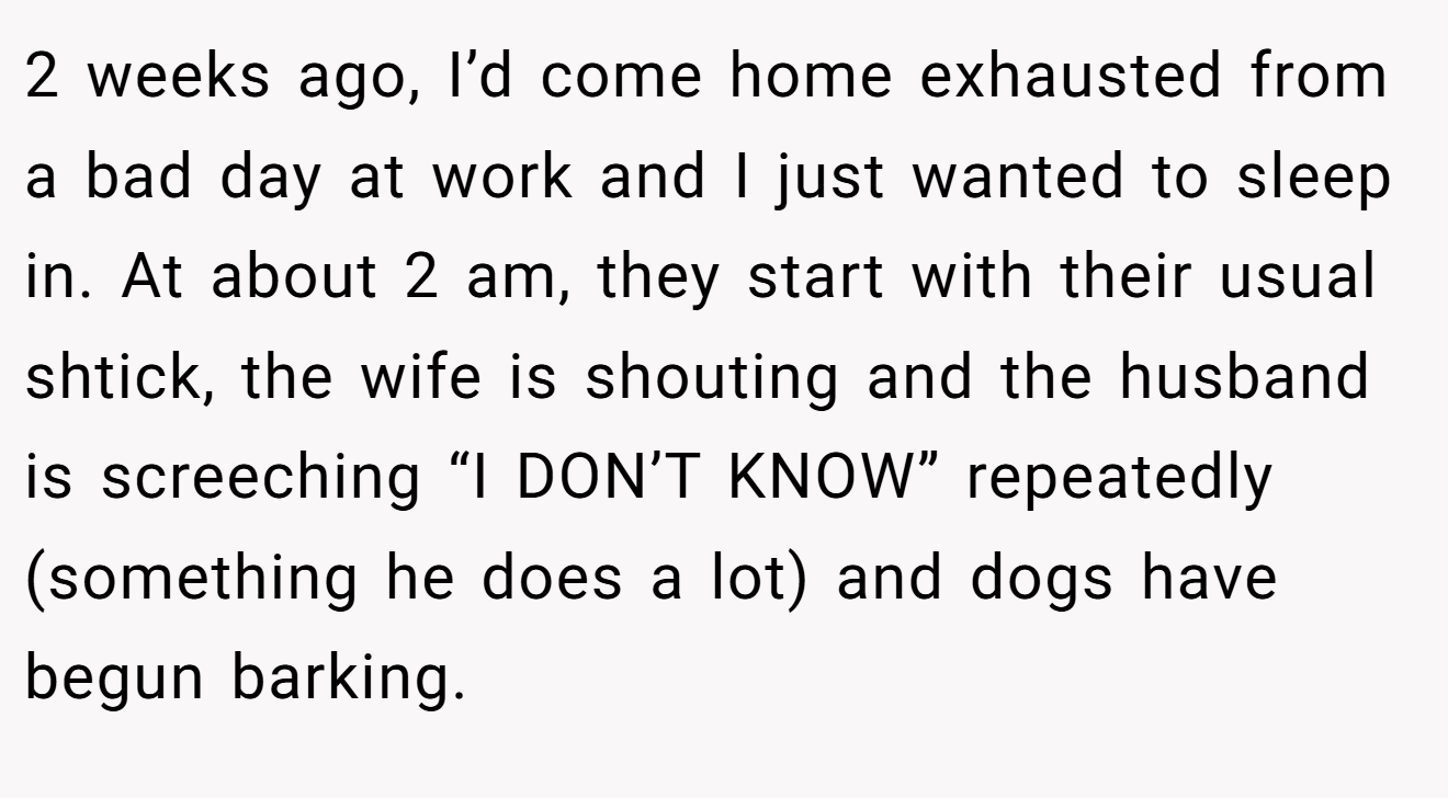 2 weeks ago, I’d come home exhausted from a bad day at work and I just wanted to sleep in. At about 2 am, they start with their usual shtick, the wife is shouting and the husband is screeching “I DON’T KNOW” repeatedly (something he does a lot) and dogs have begun barking.