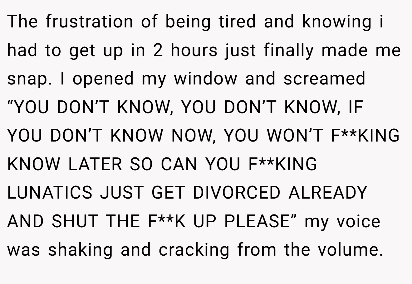 The frustration of being tired and knowing i had to get up in 2 hours just finally made me snap. I opened my window and screamed “YOU DON’T KNOW, YOU DON’T KNOW, IF YOU DON’T KNOW NOW, YOU WON’T F**KING KNOW LATER SO CAN YOU F**KING LUNATICS JUST GET DIVORCED ALREADY AND SHUT THE F**K UP PLEASE” my voice was shaking and cracking from the volume.