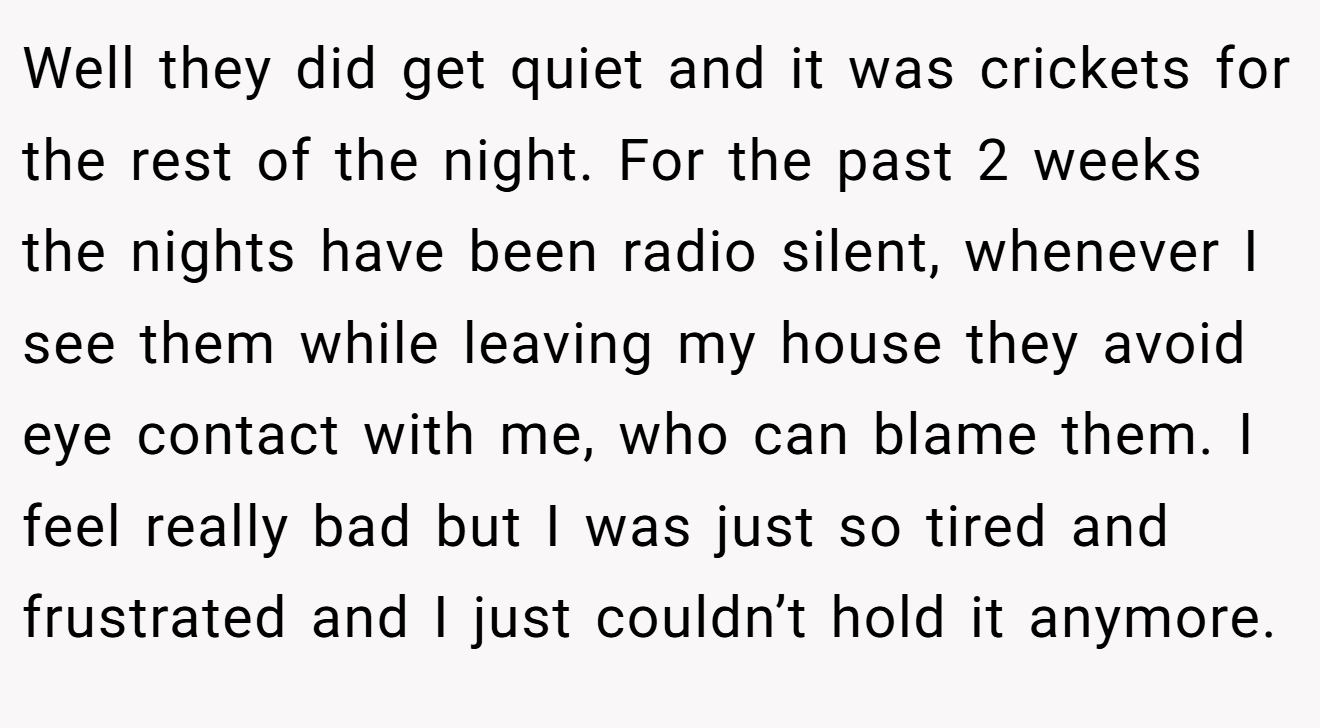 Well they did get quiet and it was crickets for the rest of the night. For the past 2 weeks the nights have been radio silent, whenever I see them while leaving my house they avoid eye contact with me, who can blame them. I feel really bad but I was just so tired and frustrated and I just couldn’t hold it anymore.
