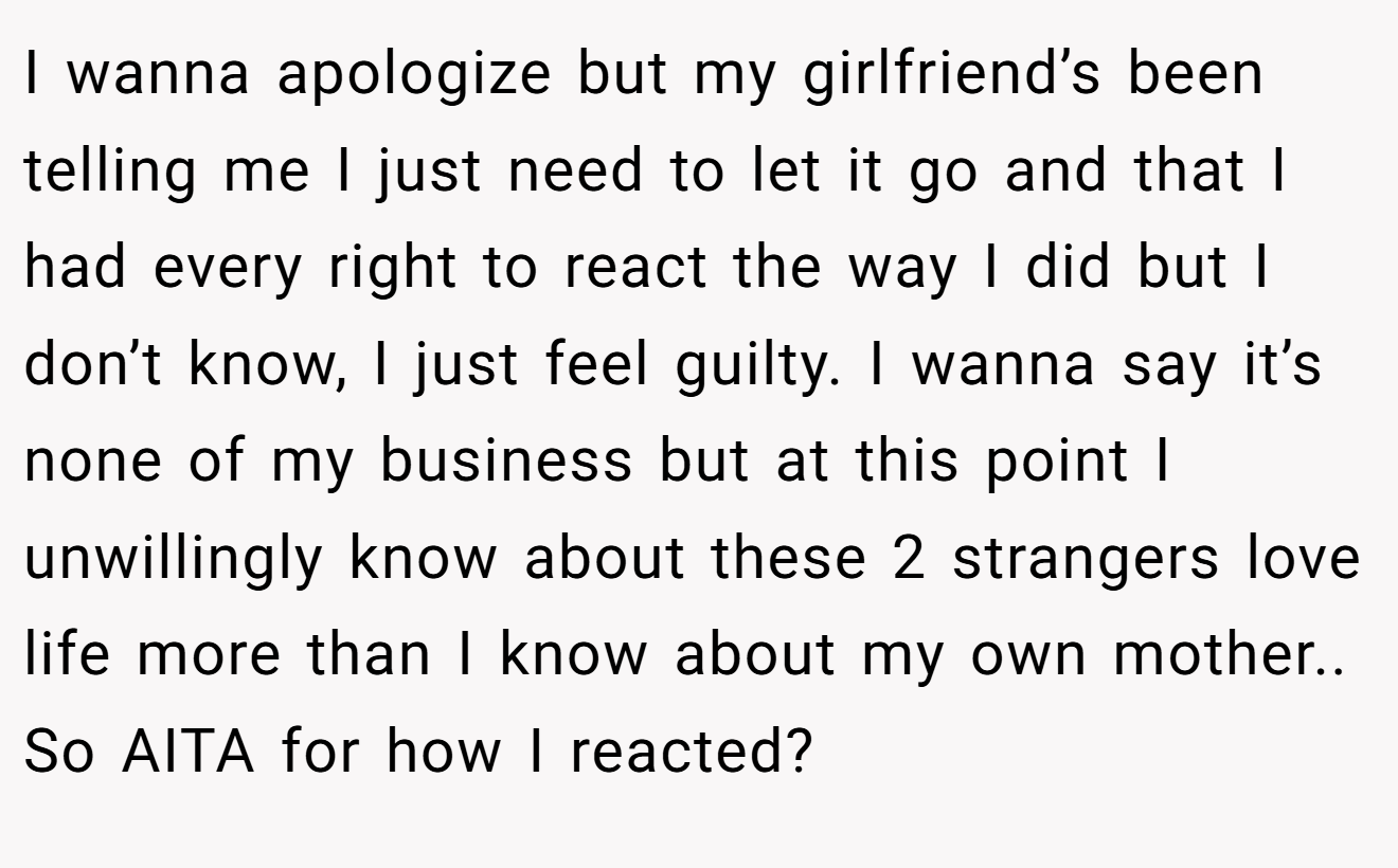 I wanna apologize but my girlfriend’s been telling me I just need to let it go and that I had every right to react the way I did but I don’t know, I just feel guilty. I wanna say it’s none of my business but at this point I unwillingly know about these 2 strangers love life more than I know about my own mother.. So AITA for how I reacted?