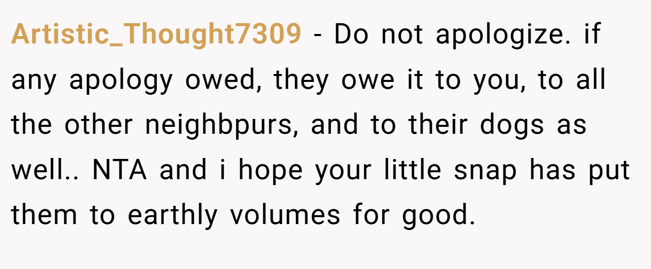 Artistic_Thought7309 − Do not apologize. if any apology owed, they owe it to you, to all the other neighbpurs, and to their dogs as well.. NTA and i hope your little snap has put them to earthly volumes for good.