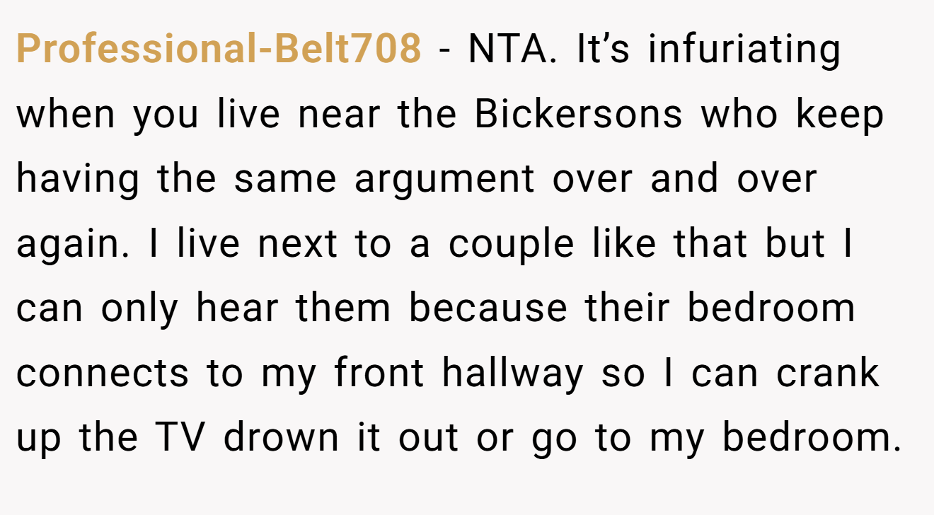 Professional-Belt708 − NTA. It’s infuriating when you live near the Bickersons who keep having the same argument over and over again. I live next to a couple like that but I can only hear them because their bedroom connects to my front hallway so I can crank up the TV drown it out or go to my bedroom.