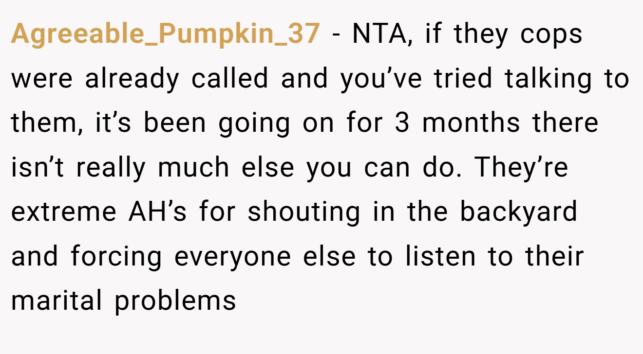 Agreeable_Pumpkin_37 − NTA, if they cops were already called and you’ve tried talking to them, it’s been going on for 3 months there isn’t really much else you can do. They’re extreme AH’s for shouting in the backyard and forcing everyone else to listen to their marital problems