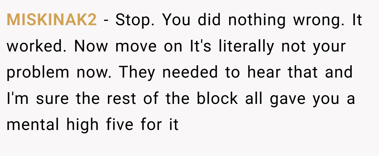 MISKINAK2 − Stop. You did nothing wrong. It worked. Now move on It's literally not your problem now. They needed to hear that and I'm sure the rest of the block all gave you a mental high five for it