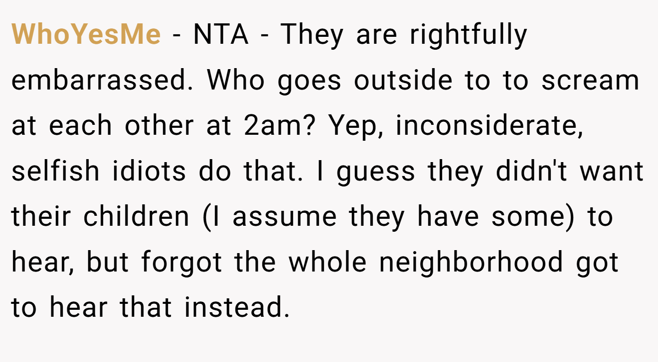 WhoYesMe − NTA - They are rightfully embarrassed. Who goes outside to to scream at each other at 2am? Yep, inconsiderate, selfish idiots do that. I guess they didn't want their children (I assume they have some) to hear, but forgot the whole neighborhood got to hear that instead.