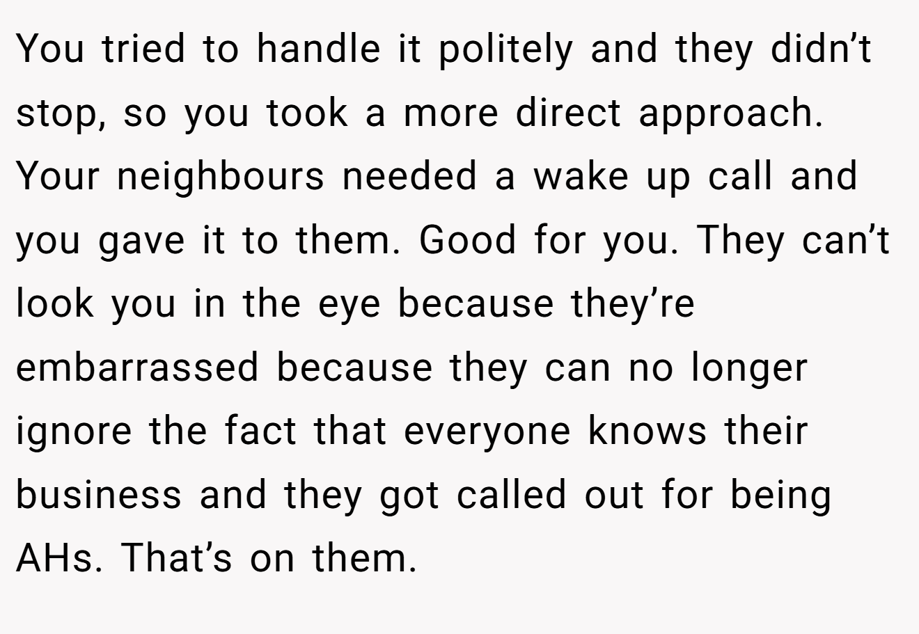 You tried to handle it politely and they didn’t stop, so you took a more direct approach. Your neighbours needed a wake up call and you gave it to them. Good for you. They can’t look you in the eye because they’re embarrassed because they can no longer ignore the fact that everyone knows their business and they got called out for being AHs. That’s on them.