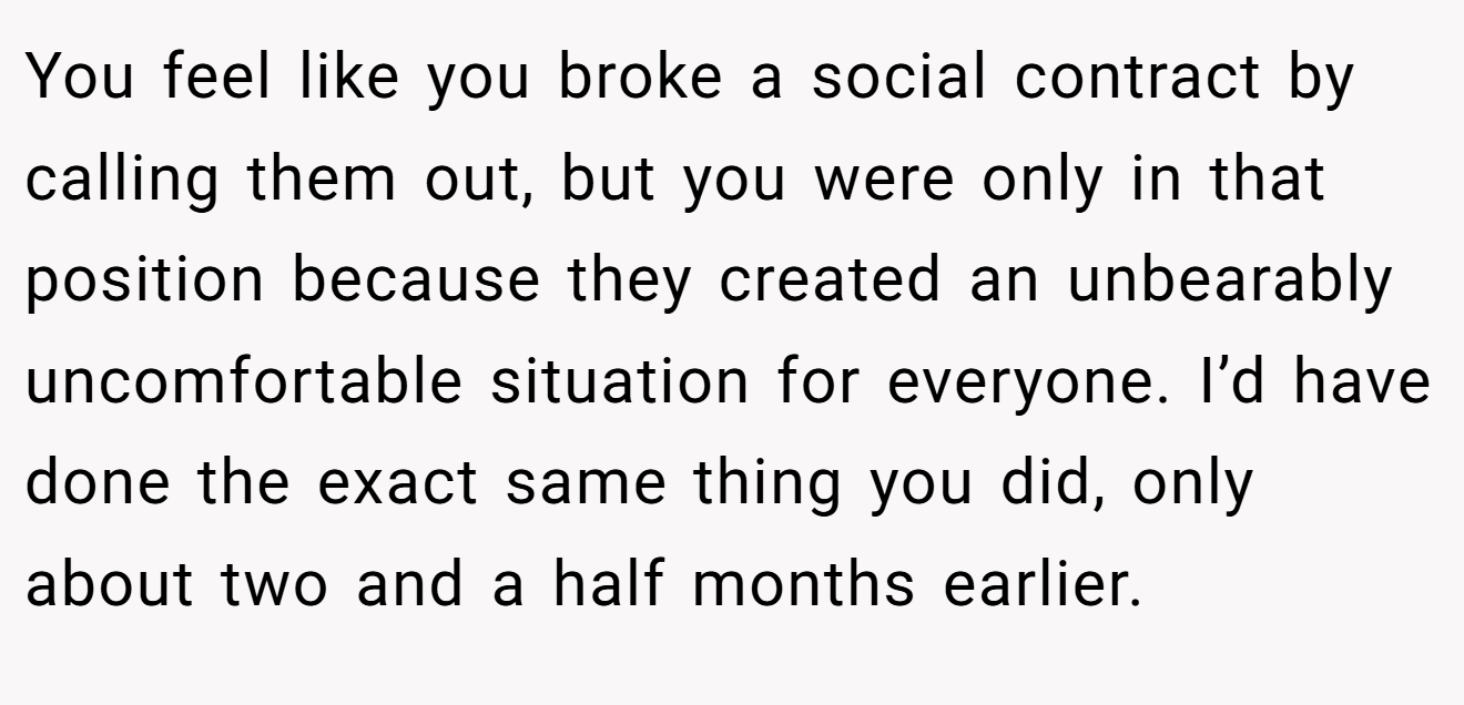 You feel like you broke a social contract by calling them out, but you were only in that position because they created an unbearably uncomfortable situation for everyone. I’d have done the exact same thing you did, only about two and a half months earlier.