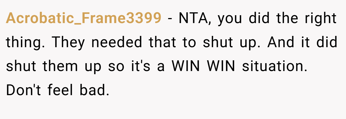 Acrobatic_Frame3399 − NTA, you did the right thing. They needed that to shut up. And it did shut them up so it's a WIN WIN situation. Don't feel bad.