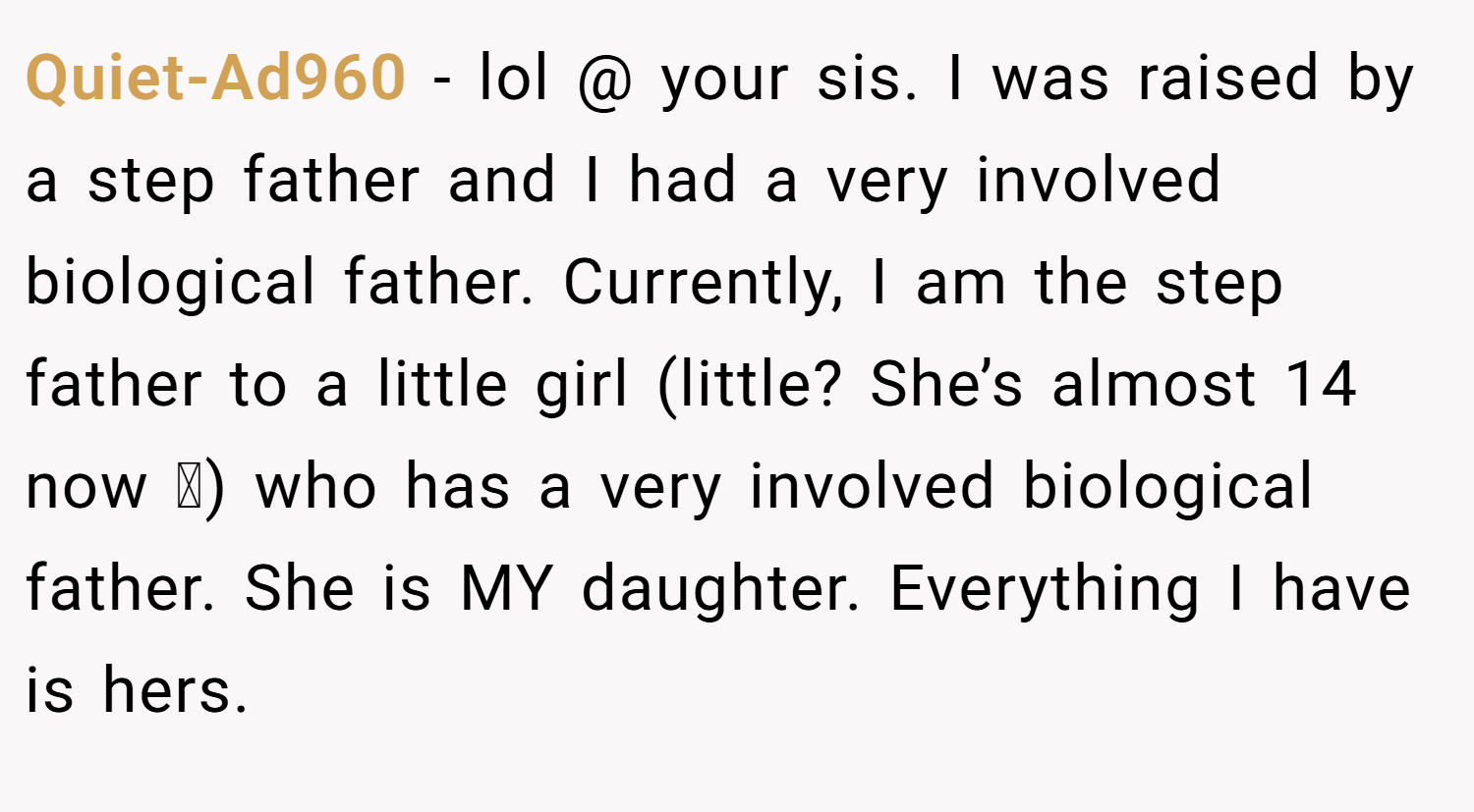 Quiet-Ad960 − lol @ your sis. I was raised by a step father and I had a very involved biological father. Currently, I am the step father to a little girl (little? She’s almost 14 now 🫣) who has a very involved biological father. She is MY daughter. Everything I have is hers.