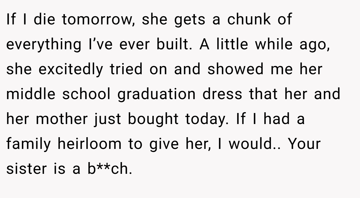 If I die tomorrow, she gets a chunk of everything I’ve ever built. A little while ago, she excitedly tried on and showed me her middle school graduation dress that her and her mother just bought today. If I had a family heirloom to give her, I would.. Your sister is a b**ch.