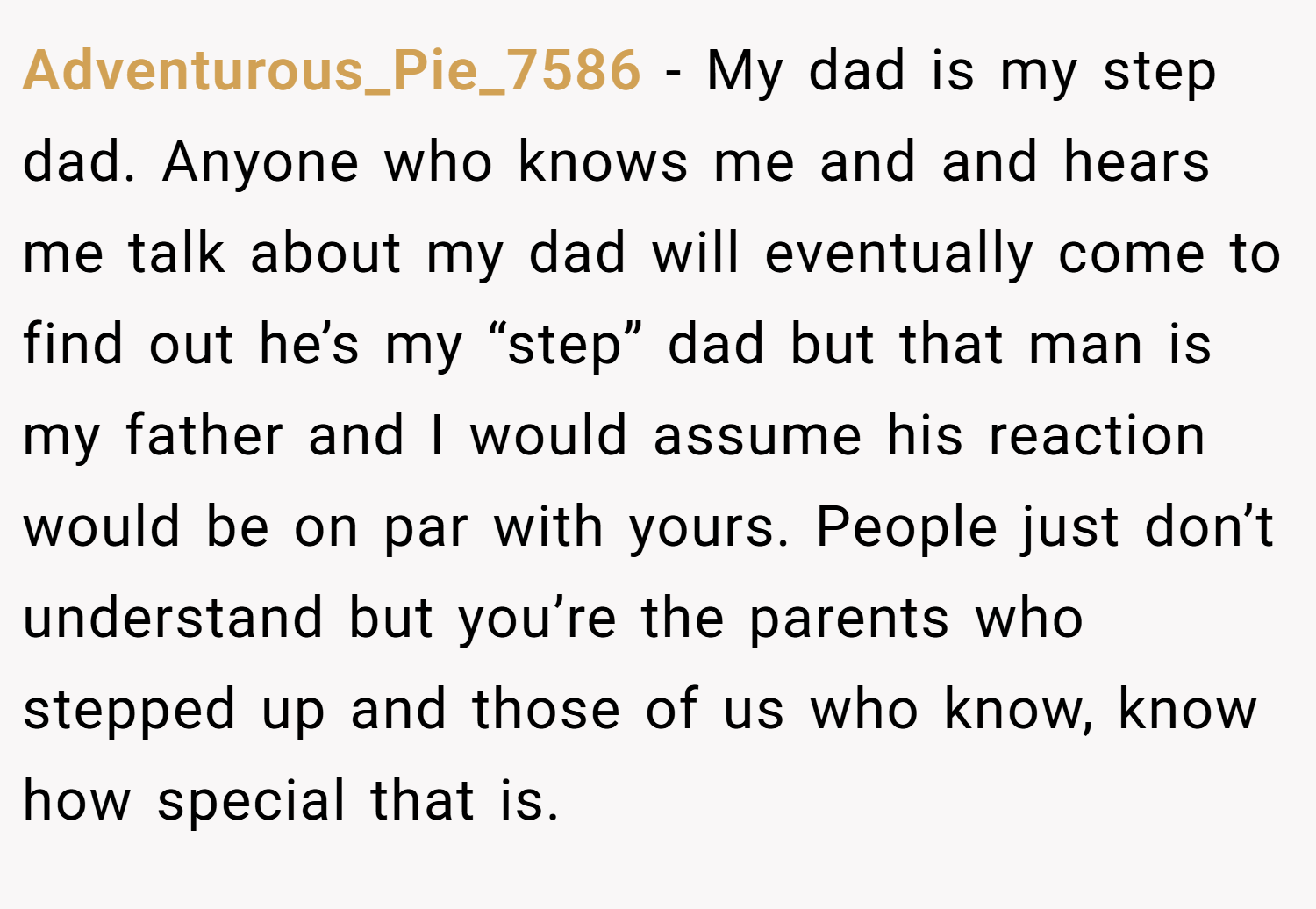 Adventurous_Pie_7586 − My dad is my step dad. Anyone who knows me and and hears me talk about my dad will eventually come to find out he’s my “step” dad but that man is my father and I would assume his reaction would be on par with yours. People just don’t understand but you’re the parents who stepped up and those of us who know, know how special that is.