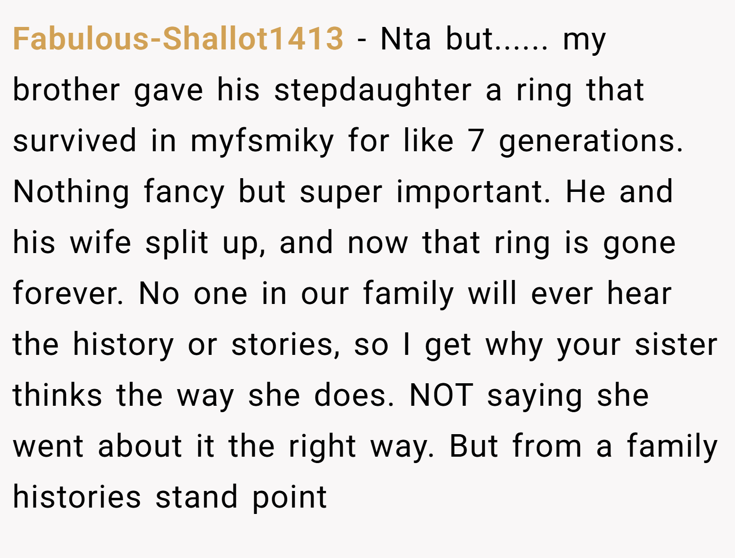Fabulous-Shallot1413 − Nta but...... my brother gave his stepdaughter a ring that survived in myfsmiky for like 7 generations. Nothing fancy but super important. He and his wife split up, and now that ring is gone forever. No one in our family will ever hear the history or stories, so I get why your sister thinks the way she does. NOT saying she went about it the right way. But from a family histories stand point