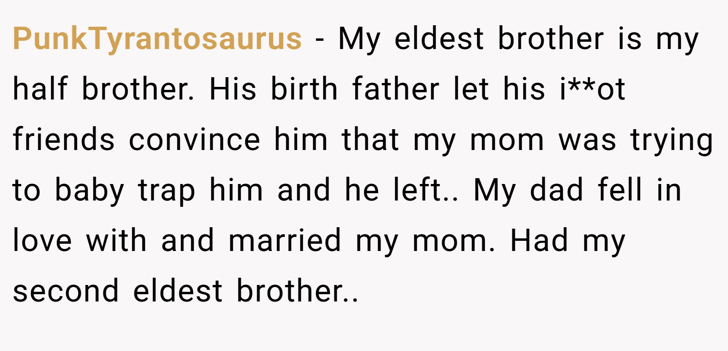 PunkTyrantosaurus − My eldest brother is my half brother. His birth father let his i**ot friends convince him that my mom was trying to baby trap him and he left.. My dad fell in love with and married my mom. Had my second eldest brother..