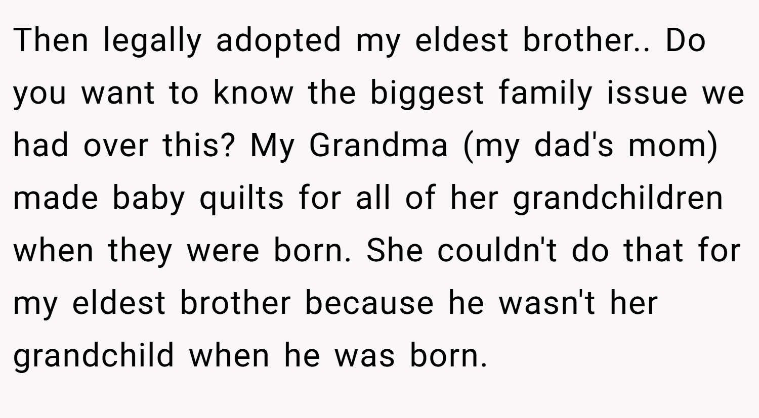 Then legally adopted my eldest brother.. Do you want to know the biggest family issue we had over this? My Grandma (my dad's mom) made baby quilts for all of her grandchildren when they were born. She couldn't do that for my eldest brother because he wasn't her grandchild when he was born.