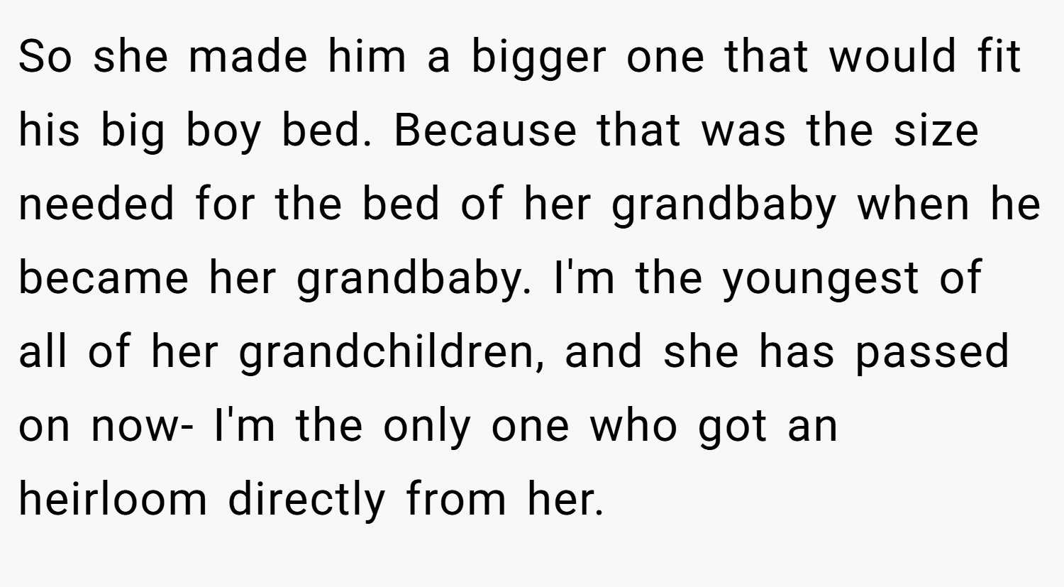 So she made him a bigger one that would fit his big boy bed. Because that was the size needed for the bed of her grandbaby when he became her grandbaby. I'm the youngest of all of her grandchildren, and she has passed on now- I'm the only one who got an heirloom directly from her.