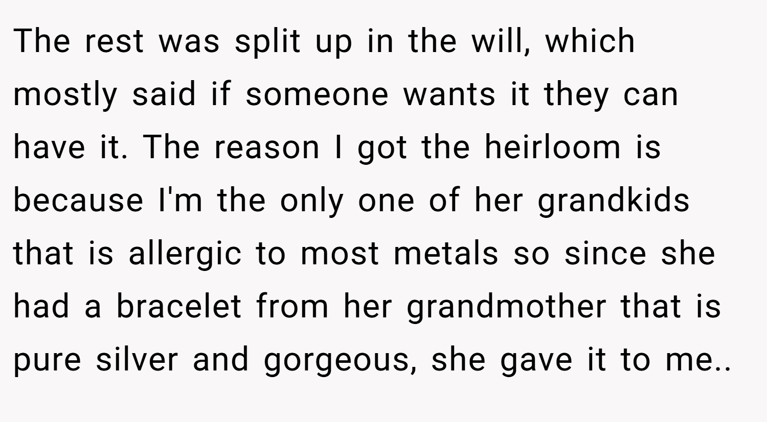 The rest was split up in the will, which mostly said if someone wants it they can have it. The reason I got the heirloom is because I'm the only one of her grandkids that is allergic to most metals so since she had a bracelet from her grandmother that is pure silver and gorgeous, she gave it to me..