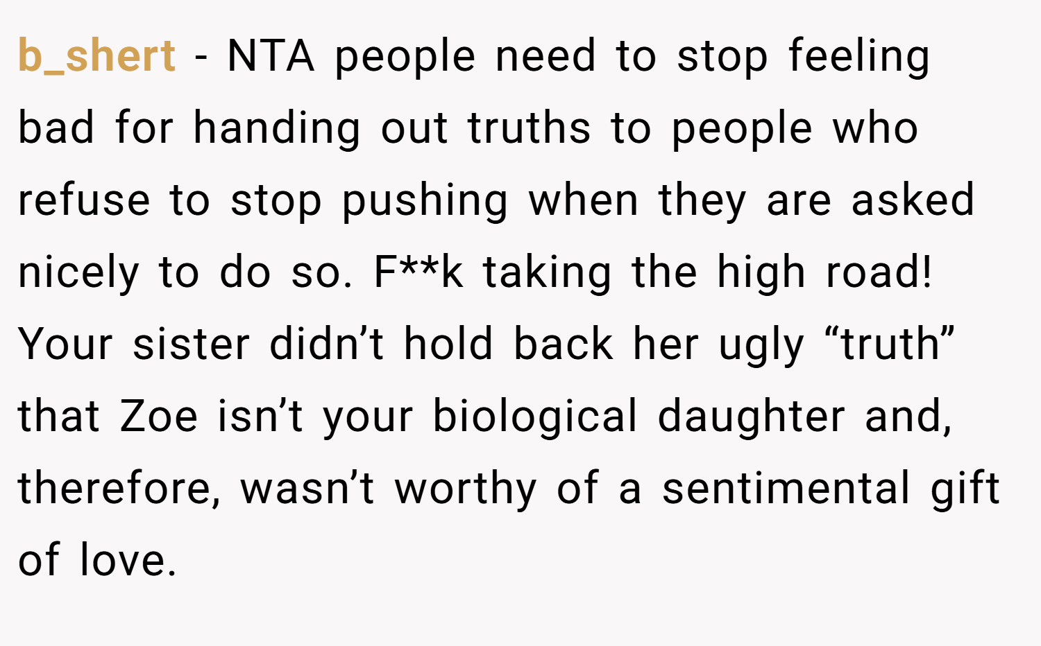 b_shert − NTA people need to stop feeling bad for handing out truths to people who refuse to stop pushing when they are asked nicely to do so. F**k taking the high road! Your sister didn’t hold back her ugly “truth” that Zoe isn’t your biological daughter and, therefore, wasn’t worthy of a sentimental gift of love.