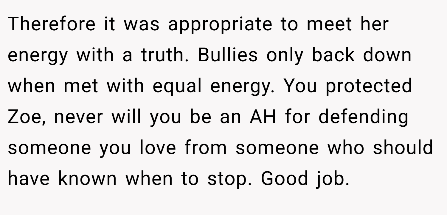Therefore it was appropriate to meet her energy with a truth. Bullies only back down when met with equal energy. You protected Zoe, never will you be an AH for defending someone you love from someone who should have known when to stop. Good job.