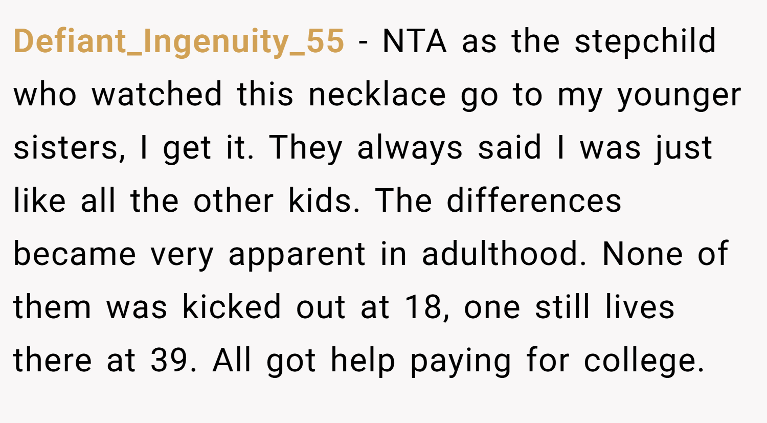 Defiant_Ingenuity_55 − NTA as the stepchild who watched this necklace go to my younger sisters, I get it. They always said I was just like all the other kids. The differences became very apparent in adulthood. None of them was kicked out at 18, one still lives there at 39. All got help paying for college.