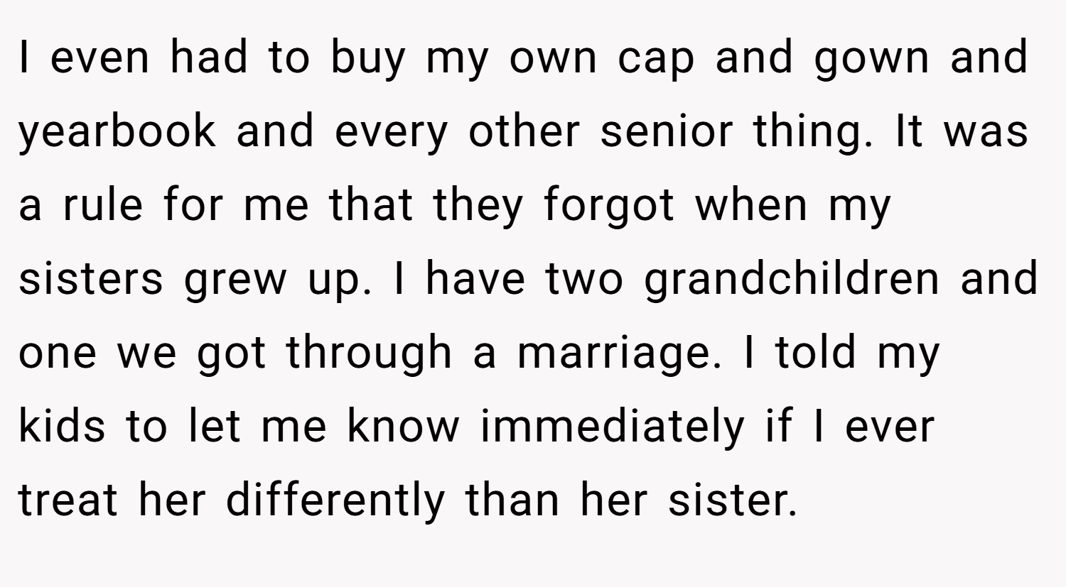 I even had to buy my own cap and gown and yearbook and every other senior thing. It was a rule for me that they forgot when my sisters grew up. I have two grandchildren and one we got through a marriage. I told my kids to let me know immediately if I ever treat her differently than her sister.