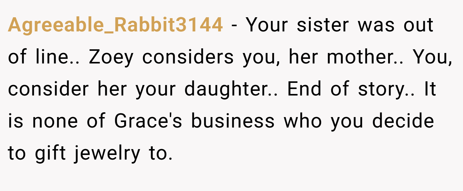 Agreeable_Rabbit3144 − Your sister was out of line.. Zoey considers you, her mother.. You, consider her your daughter.. End of story.. It is none of Grace's business who you decide to gift jewelry to.
