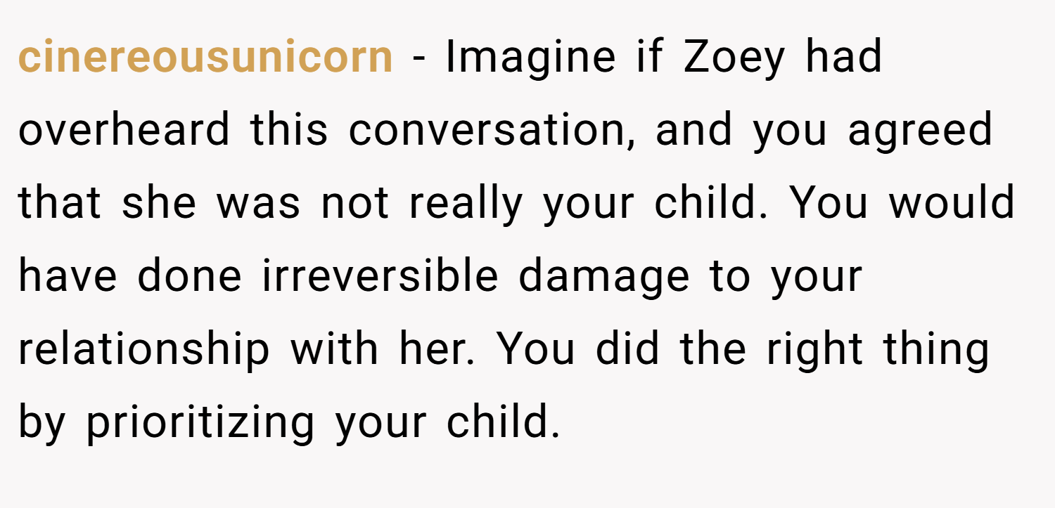 cinereousunicorn − Imagine if Zoey had overheard this conversation, and you agreed that she was not really your child. You would have done irreversible damage to your relationship with her. You did the right thing by prioritizing your child.
